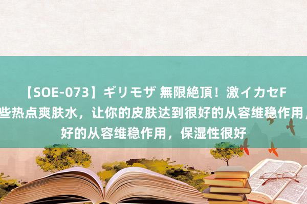 【SOE-073】ギリモザ 無限絶頂！激イカセFUCK Ami 这些热点爽肤水，让你的皮肤达到很好的从容维稳作用，保湿性很好