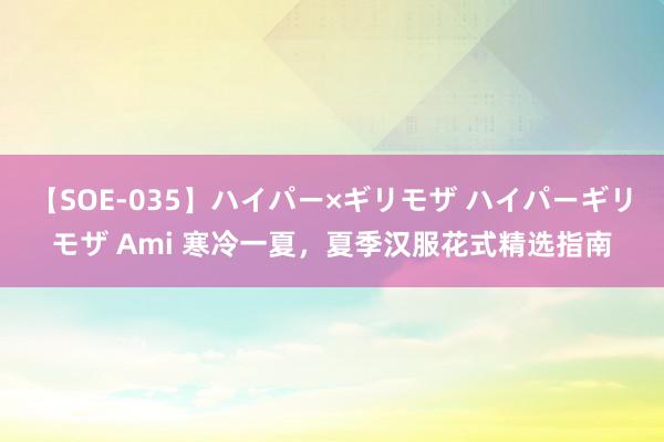 【SOE-035】ハイパー×ギリモザ ハイパーギリモザ Ami 寒冷一夏，夏季汉服花式精选指南