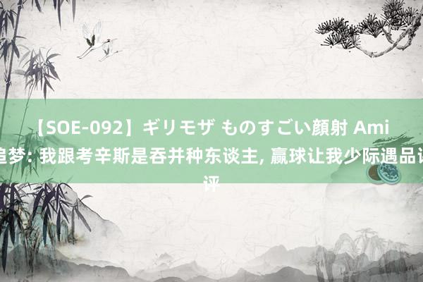 【SOE-092】ギリモザ ものすごい顔射 Ami 追梦: 我跟考辛斯是吞并种东谈主, 赢球让我少际遇品评