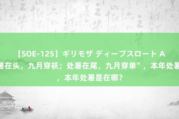 【SOE-125】ギリモザ ディープスロート Ami “处暑在头，九月穿袄；处暑在尾，九月穿单”，本年处暑是在哪？