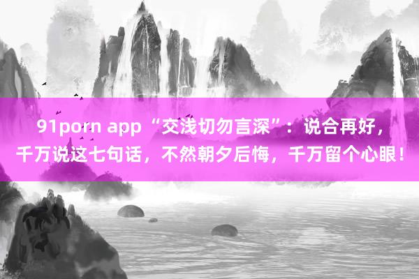 91porn app “交浅切勿言深”：说合再好，千万说这七句话，不然朝夕后悔，千万留个心眼！