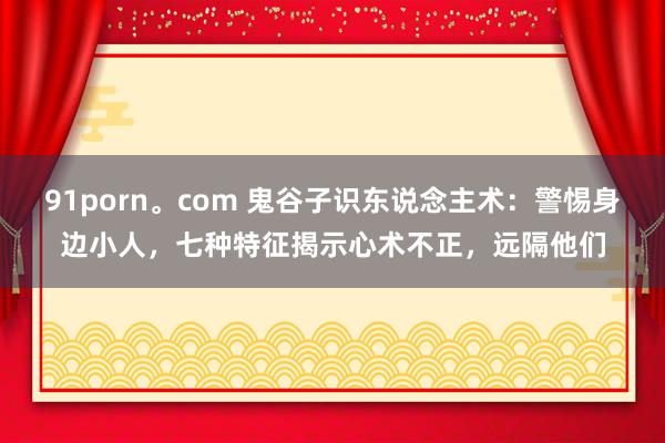 91porn。com 鬼谷子识东说念主术：警惕身边小人，七种特征揭示心术不正，远隔他们