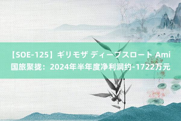 【SOE-125】ギリモザ ディープスロート Ami 国旅聚拢：2024年半年度净利润约-1722万元