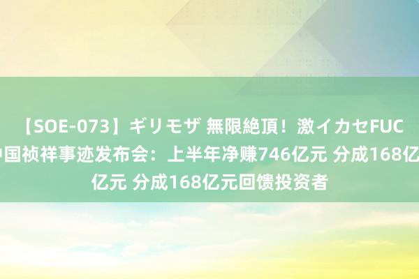 【SOE-073】ギリモザ 無限絶頂！激イカセFUCK Ami 直击中国祯祥事迹发布会：上半年净赚746亿元 分成168亿元回馈投资者