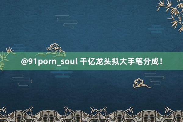 @91porn_soul 千亿龙头拟大手笔分成！