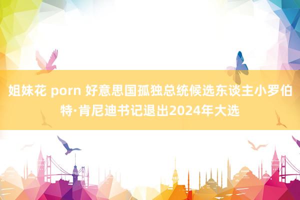 姐妹花 porn 好意思国孤独总统候选东谈主小罗伯特·肯尼迪书记退出2024年大选