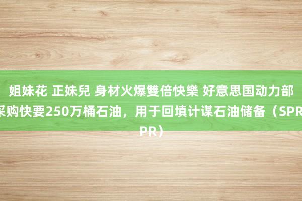 姐妹花 正妹兒 身材火爆雙倍快樂 好意思国动力部采购快要250万桶石油，用于回填计谋石油储备（SPR）