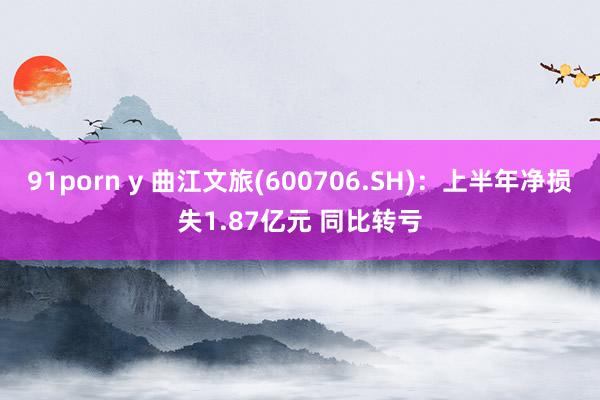 91porn y 曲江文旅(600706.SH)：上半年净损失1.87亿元 同比转亏