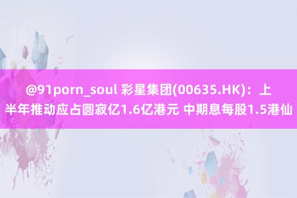 @91porn_soul 彩星集团(00635.HK)：上半年推动应占圆寂亿1.6亿港元 中期息每股1.5港仙