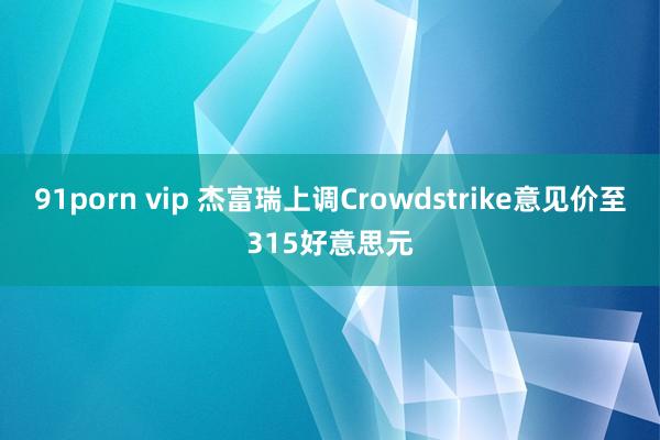 91porn vip 杰富瑞上调Crowdstrike意见价至315好意思元