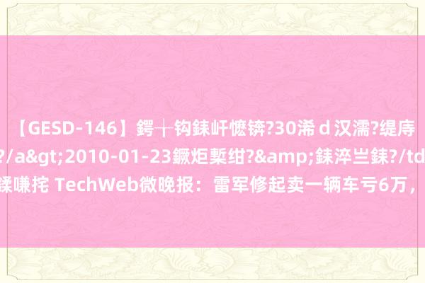 【GESD-146】鍔╁钩銇屽懡锛?30浠ｄ汉濡?缇庤倝銈傝笂銈?3浜?/a>2010-01-23鐝炬槧绀?&銇淬亗銇?/td>115鍒嗛挓 TechWeb微晚报：雷军修起卖一辆车亏6万，特斯拉在好意思国份额依旧遥遥率先