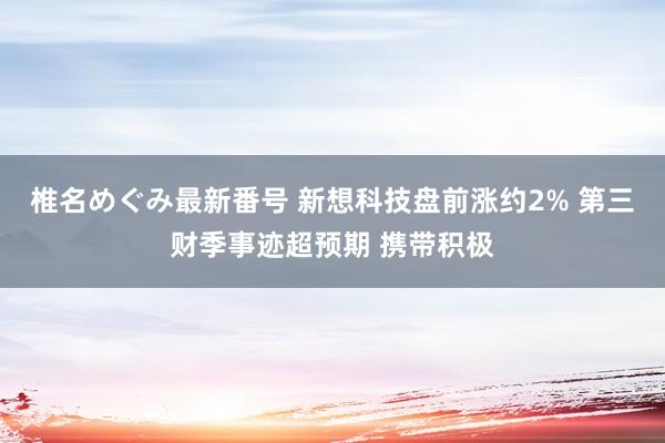 椎名めぐみ最新番号 新想科技盘前涨约2% 第三财季事迹超预期 携带积极