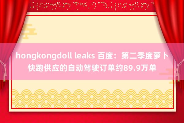 hongkongdoll leaks 百度：第二季度萝卜快跑供应的自动驾驶订单约89.9万单