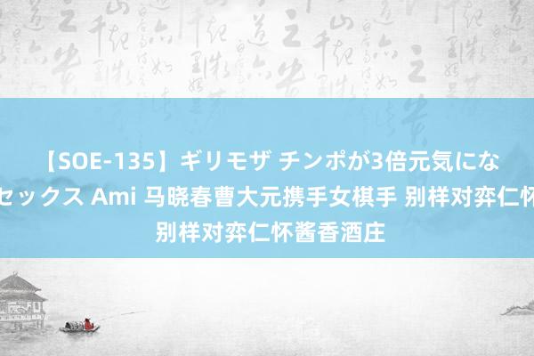 【SOE-135】ギリモザ チンポが3倍元気になる励ましセックス Ami 马晓春曹大元携手女棋手 别样对弈仁怀酱香酒庄