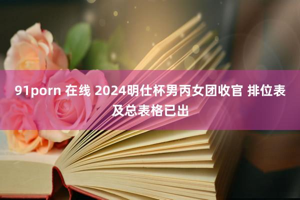 91porn 在线 2024明仕杯男丙女团收官 排位表及总表格已出