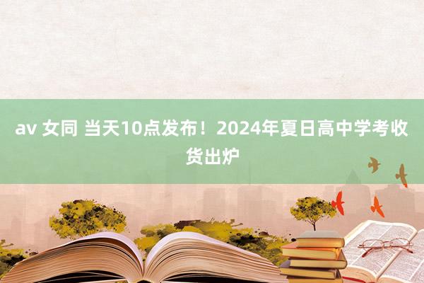 av 女同 当天10点发布！2024年夏日高中学考收货出炉