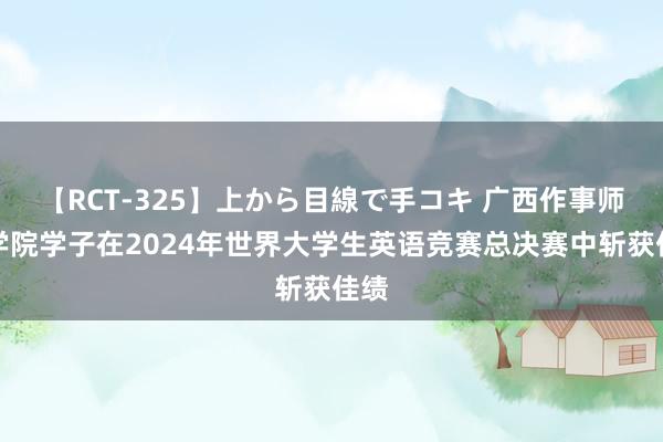 【RCT-325】上から目線で手コキ 广西作事师范学院学子在2024年世界大学生英语竞赛总决赛中斩获佳绩