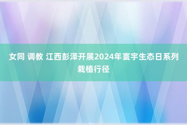 女同 调教 江西彭泽开展2024年寰宇生态日系列栽植行径