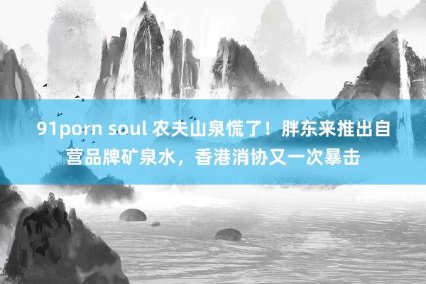 91porn soul 农夫山泉慌了！胖东来推出自营品牌矿泉水，香港消协又一次暴击