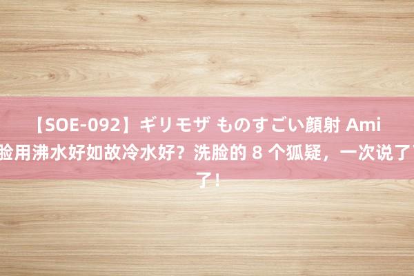 【SOE-092】ギリモザ ものすごい顔射 Ami 洗脸用沸水好如故冷水好？洗脸的 8 个狐疑，一次说了了！