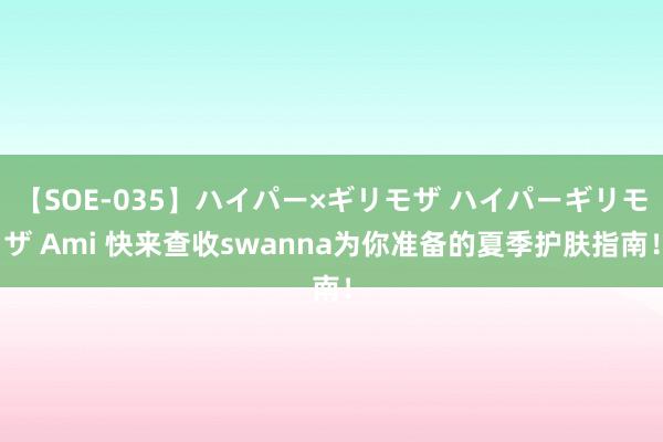 【SOE-035】ハイパー×ギリモザ ハイパーギリモザ Ami 快来查收swanna为你准备的夏季护肤指南！