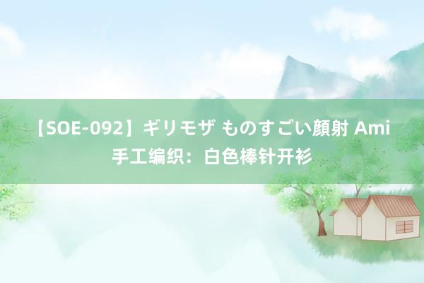 【SOE-092】ギリモザ ものすごい顔射 Ami 手工编织：白色棒针开衫