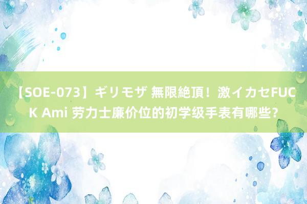 【SOE-073】ギリモザ 無限絶頂！激イカセFUCK Ami 劳力士廉价位的初学级手表有哪些？