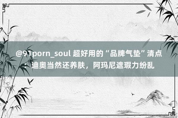 @91porn_soul 超好用的“品牌气垫”清点：迪奥当然还养肤，阿玛尼遮瑕力纷乱