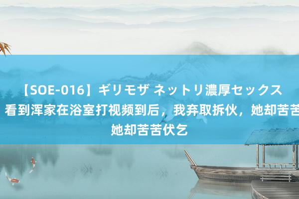 【SOE-016】ギリモザ ネットリ濃厚セックス Ami 看到浑家在浴室打视频到后，我弃取拆伙，她却苦苦伏乞