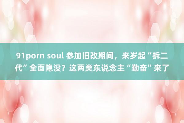 91porn soul 参加旧改期间，来岁起“拆二代”全面隐没？这两类东说念主“勤奋”来了