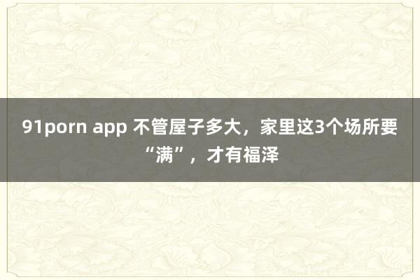 91porn app 不管屋子多大，家里这3个场所要“满”，才有福泽