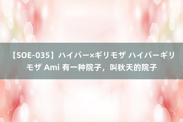 【SOE-035】ハイパー×ギリモザ ハイパーギリモザ Ami 有一种院子，叫秋天的院子