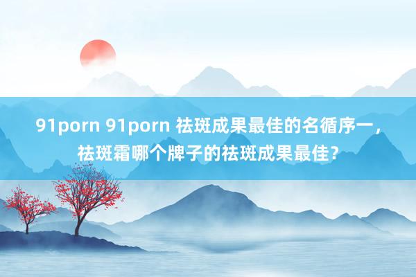 91porn 91porn 祛斑成果最佳的名循序一，祛斑霜哪个牌子的祛斑成果最佳？