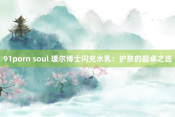 91porn soul 瑷尔博士闪充水乳：护肤的超卓之选