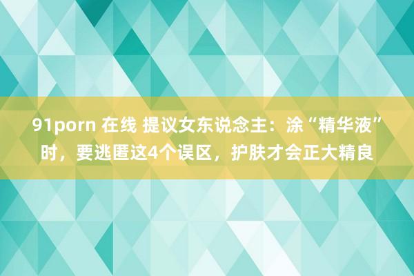 91porn 在线 提议女东说念主：涂“精华液”时，要逃匿这4个误区，护肤才会正大精良