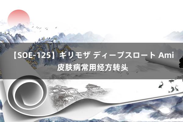 【SOE-125】ギリモザ ディープスロート Ami 皮肤病常用经方转头