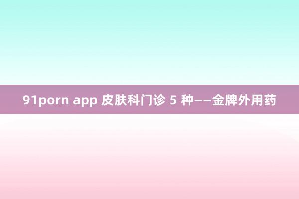 91porn app 皮肤科门诊 5 种——金牌外用药