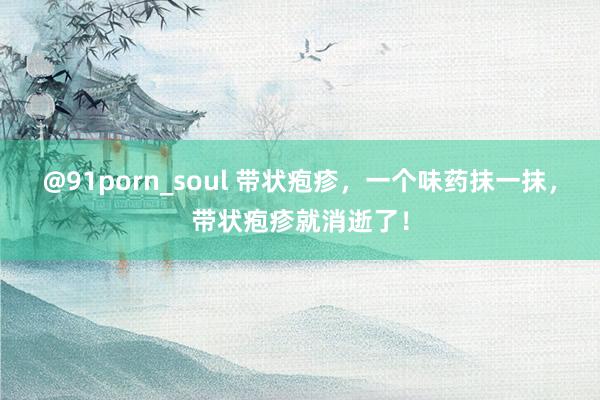 @91porn_soul 带状疱疹，一个味药抹一抹，带状疱疹就消逝了！