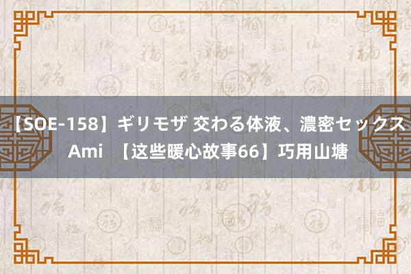 【SOE-158】ギリモザ 交わる体液、濃密セックス Ami  【这些暖心故事66】巧用山塘