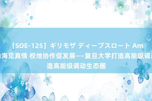 【SOE-125】ギリモザ ディープスロート Ami  跨越山海见真情 校地协作促发展——复旦大学打造高能级调动生态圈