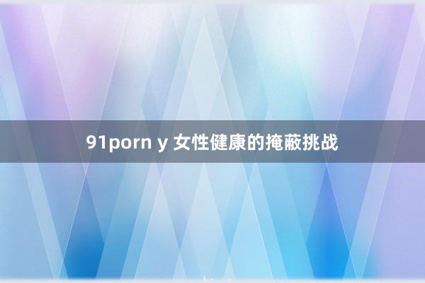 91porn y 女性健康的掩蔽挑战